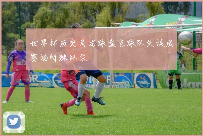 世界杯历史乌龙球盘点球队失误成赛场特殊纪录