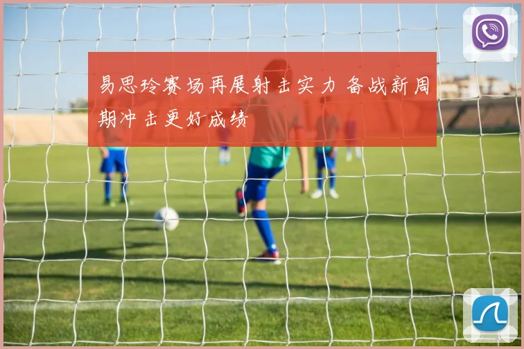 易思玲赛场再展射击实力 备战新周期冲击更好成绩