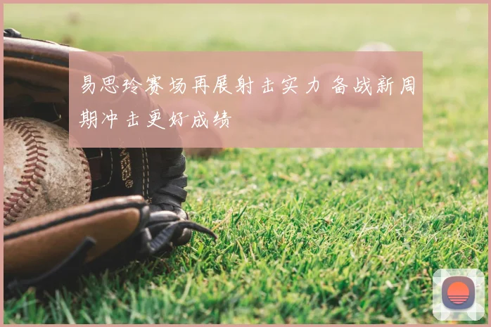 易思玲赛场再展射击实力 备战新周期冲击更好成绩