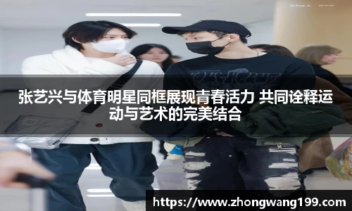 张艺兴与体育明星同框展现青春活力 共同诠释运动与艺术的完美结合